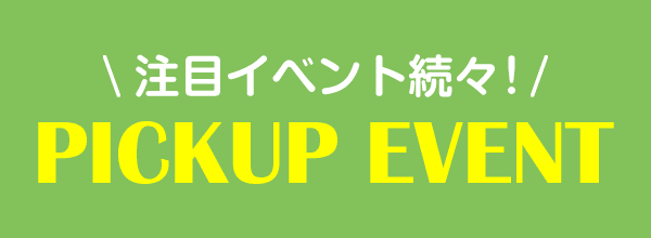 注目イベント続々！PICKUP EVENT