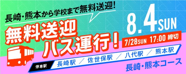 8.4 SUN　長崎・熊本から学校まで無料送迎！無料送迎バス運行！ 7/28 SUN 17:00締切　長崎・熊本コース　停車駅：長崎駅 / 佐世保駅 / 八代駅 / 熊本駅