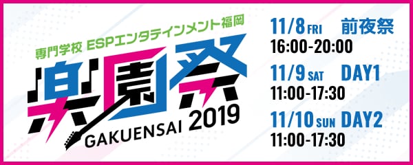 専門学校ESPエンタテインメント福岡　楽園祭GAKUENSAI2019　11/8 FRI 前夜祭 16:00-20:00　11/9 SAT DAY1 11:00-17:30　11/10 SUN DAY2 11:00-17:30