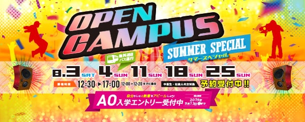 OPEN CAMPUS SUMMER SPECIALサマースペシャル　8.3 SAT　4 SUN（無料送迎バス運行）　11 SUN　18 SUN　25 SUN 予約受付中!!（中高生・社会人の方対象） 開催時間12:30～17:00（12:00～12:20までに集合）　自分らしさと熱意をアピールしよう！AO入学エントリー受付中 受付期間2019年9月13日（金）まで