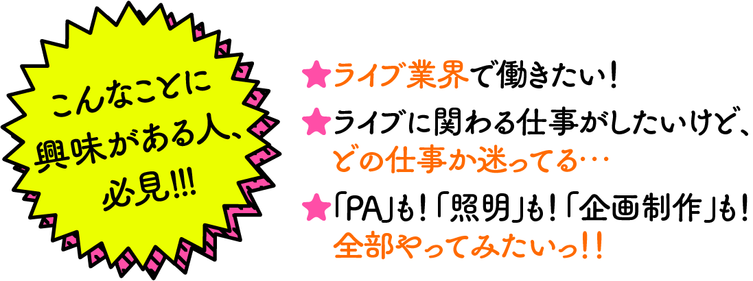 ★ライブ業界で働きたい！ ★ライブに関わる仕事がしたいけど、どの仕事か迷ってる… ★「PA」も！「照明」も！「企画制作」も！ 全部やってみたいっ！！