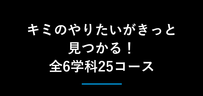 キミのやりたいがきっと見つかる！全6学科26コース