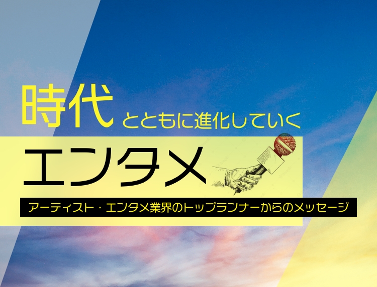 時代とともに進化していくエンタメ アーティスト・エンタメ業界のトップランナーからのメッセージ