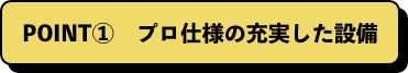 POINT①　プロ仕様の充実した設備