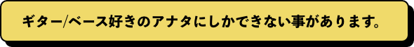 ギター/ベース好きのアナタにしかできない事があります。