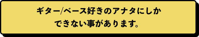 ギター/ベース好きのアナタにしかできない事があります。