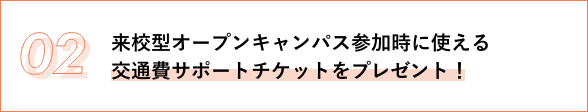 02 来校型オープンキャンパス参加時に使える 交通費サポートチケットをプレゼント！