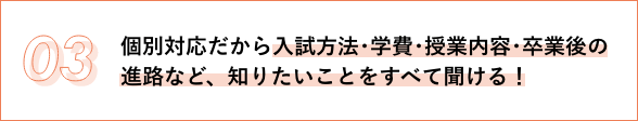 03 個別対応だから入試方法･学費･授業内容･卒業後の進路など、知りたいことをすべて聞ける！