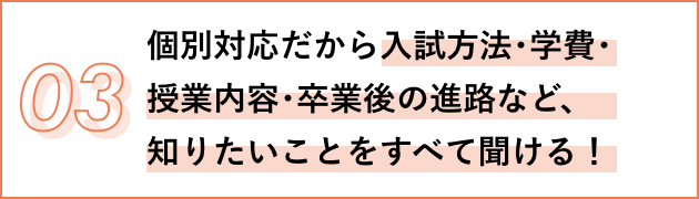 03 個別対応だから入試方法･学費･授業内容･卒業後の進路など、知りたいことをすべて聞ける！