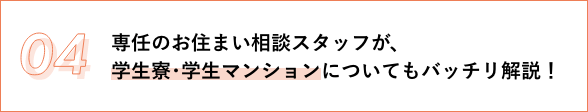 04 専任のお住まい相談スタッフが、 学生寮･学生マンションについてもバッチリ解説！