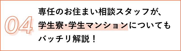 04 専任のお住まい相談スタッフが、 学生寮･学生マンションについてもバッチリ解説！