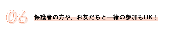 06 保護者の方や、お友だちと一緒の参加もOK！